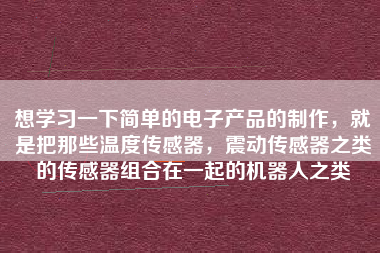 想學(xué)習(xí)一下簡單的電子產(chǎn)品的制作，就是把那些溫度傳感器，震動傳感器之類的傳感器組合在一起的機器人之類