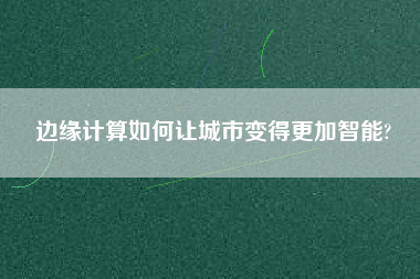 邊緣計算如何讓城市變得更加智能?