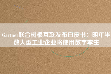 Gartner聯(lián)合樹根互聯(lián)發(fā)布白皮書：明年半數(shù)大型工業(yè)企業(yè)將使用數(shù)字孿生