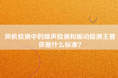 風(fēng)機(jī)檢測(cè)中的噪聲檢測(cè)和振動(dòng)檢測(cè)主要依據(jù)什么標(biāo)準(zhǔn)？