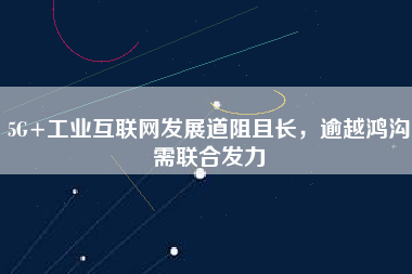 5G+工業(yè)互聯(lián)網(wǎng)發(fā)展道阻且長，逾越鴻溝需聯(lián)合發(fā)力