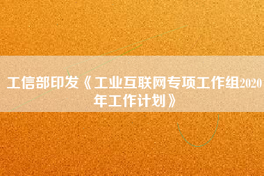 工信部印發(fā)《工業(yè)互聯(lián)網(wǎng)專項工作組2020年工作計劃》