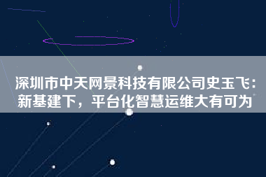 深圳市中天網(wǎng)景科技有限公司史玉飛：新基建下，平臺(tái)化智慧運(yùn)維大有可為