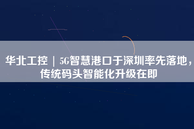 華北工控 | 5G智慧港口于深圳率先落地，傳統(tǒng)碼頭智能化升級(jí)在即