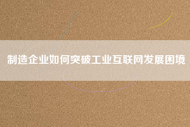 制造企業(yè)如何突破工業(yè)互聯(lián)網(wǎng)發(fā)展困境